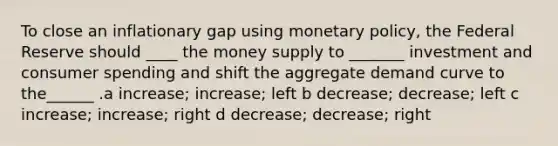 To close an inflationary gap using monetary policy, the Federal Reserve should ____ the money supply to _______ investment and consumer spending and shift the aggregate demand curve to the______ .a increase; increase; left b decrease; decrease; left c increase; increase; right d decrease; decrease; right