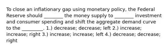 To close an inflationary gap using monetary policy, the Federal Reserve should ________ the money supply to ________ investment and consumer spending and shift the aggregate demand curve to the _________. 1.) decrease; decrease; left 2.) increase; increase; right 3.) increase; increase; left 4.) decrease; decrease; right