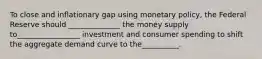 To close and inflationary gap using monetary policy, the Federal Reserve should ______________ the money supply to_________________ investment and consumer spending to shift the aggregate demand curve to the__________.