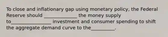 To close and inflationary gap using monetary policy, the Federal Reserve should ______________ the money supply to_________________ investment and consumer spending to shift the aggregate demand curve to the__________.