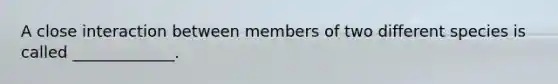 A close interaction between members of two different species is called _____________.
