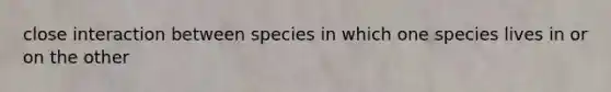 close interaction between species in which one species lives in or on the other