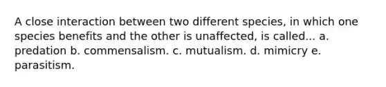 A close interaction between two different species, in which one species benefits and the other is unaffected, is called... a. predation b. commensalism. c. mutualism. d. mimicry e. parasitism.