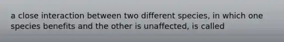 a close interaction between two different species, in which one species benefits and the other is unaffected, is called