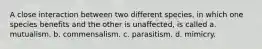 A close interaction between two different species, in which one species benefits and the other is unaffected, is called a. mutualism. b. commensalism. c. parasitism. d. mimicry.