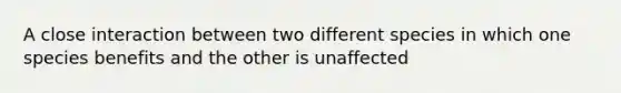 A close interaction between two different species in which one species benefits and the other is unaffected