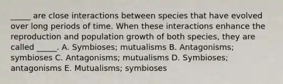 _____ are close interactions between species that have evolved over long periods of time. When these interactions enhance the reproduction and population growth of both species, they are called _____. A. Symbioses; mutualisms B. Antagonisms; symbioses C. Antagonisms; mutualisms D. Symbioses; antagonisms E. Mutualisms; symbioses