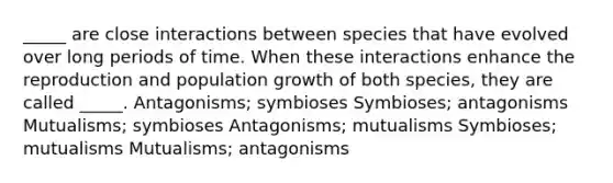 _____ are close interactions between species that have evolved over long periods of time. When these interactions enhance the reproduction and population growth of both species, they are called _____. Antagonisms; symbioses Symbioses; antagonisms Mutualisms; symbioses Antagonisms; mutualisms Symbioses; mutualisms Mutualisms; antagonisms