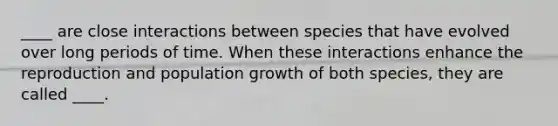 ____ are close interactions between species that have evolved over long periods of time. When these interactions enhance the reproduction and population growth of both species, they are called ____.