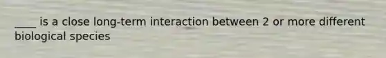 ____ is a close long-term interaction between 2 or more different biological species