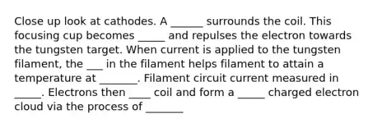 Close up look at cathodes. A ______ surrounds the coil. This focusing cup becomes _____ and repulses the electron towards the tungsten target. When current is applied to the tungsten filament, the ___ in the filament helps filament to attain a temperature at _______. Filament circuit current measured in _____. Electrons then ____ coil and form a _____ charged electron cloud via the process of _______