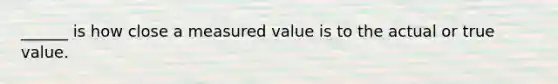 ______ is how close a measured value is to the actual or true value.