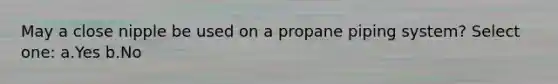 May a close nipple be used on a propane piping system? Select one: a.Yes b.No