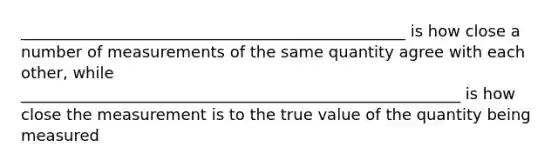 _________________________________________________ is how close a number of measurements of the same quantity agree with each other, while ________________________________________________________ is how close the measurement is to the true value of the quantity being measured