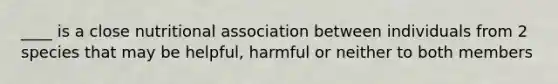 ____ is a close nutritional association between individuals from 2 species that may be helpful, harmful or neither to both members