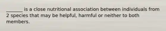 _______ is a close nutritional association between individuals from 2 species that may be helpful, harmful or neither to both members.