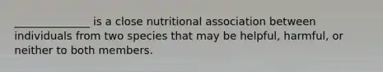 ______________ is a close nutritional association between individuals from two species that may be helpful, harmful, or neither to both members.