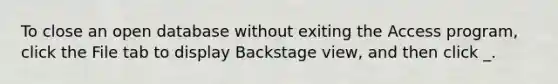 To close an open database without exiting the Access program, click the File tab to display Backstage view, and then click _.