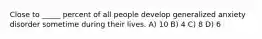 Close to _____ percent of all people develop generalized anxiety disorder sometime during their lives. A) 10 B) 4 C) 8 D) 6