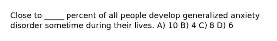Close to _____ percent of all people develop generalized anxiety disorder sometime during their lives. A) 10 B) 4 C) 8 D) 6