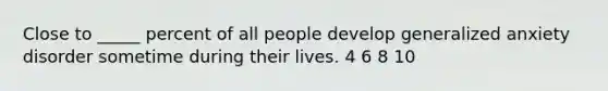 Close to _____ percent of all people develop generalized anxiety disorder sometime during their lives. 4 6 8 10