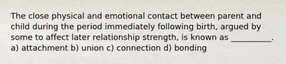 The close physical and emotional contact between parent and child during the period immediately following birth, argued by some to affect later relationship strength, is known as __________. a) attachment b) union c) connection d) bonding