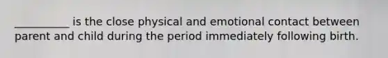 __________ is the close physical and emotional contact between parent and child during the period immediately following birth.