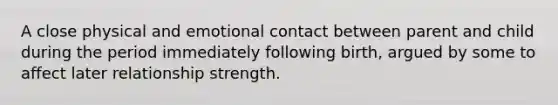 A close physical and emotional contact between parent and child during the period immediately following birth, argued by some to affect later relationship strength.