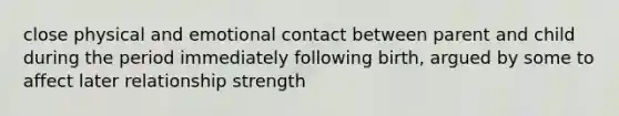 close physical and emotional contact between parent and child during the period immediately following birth, argued by some to affect later relationship strength