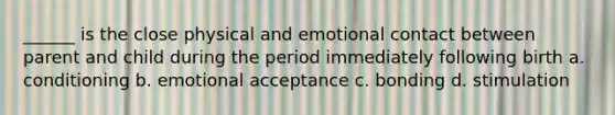 ______ is the close physical and emotional contact between parent and child during the period immediately following birth a. conditioning b. emotional acceptance c. bonding d. stimulation