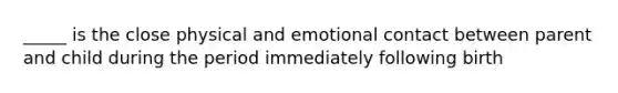 _____ is the close physical and emotional contact between parent and child during the period immediately following birth