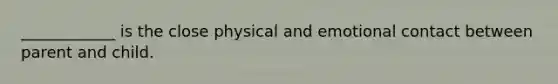 ____________ is the close physical and emotional contact between parent and child.