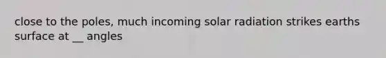 close to the poles, much incoming solar radiation strikes earths surface at __ angles