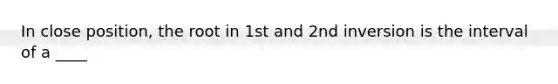 In close position, the root in 1st and 2nd inversion is the interval of a ____