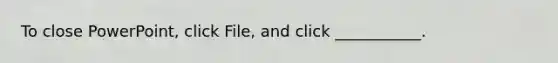 To close PowerPoint, click File, and click ___________.