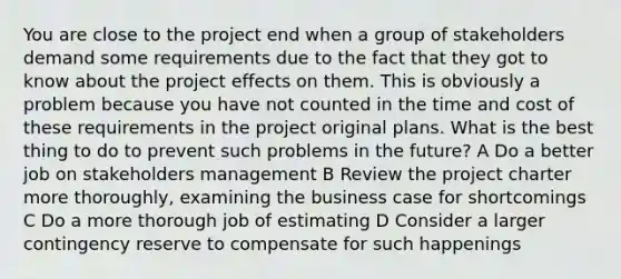 You are close to the project end when a group of stakeholders demand some requirements due to the fact that they got to know about the project effects on them. This is obviously a problem because you have not counted in the time and cost of these requirements in the project original plans. What is the best thing to do to prevent such problems in the future? A Do a better job on stakeholders management B Review the project charter more thoroughly, examining the business case for shortcomings C Do a more thorough job of estimating D Consider a larger contingency reserve to compensate for such happenings