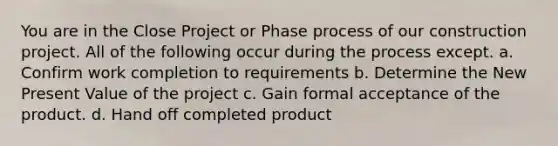 You are in the Close Project or Phase process of our construction project. All of the following occur during the process except. a. Confirm work completion to requirements b. Determine the New Present Value of the project c. Gain formal acceptance of the product. d. Hand off completed product