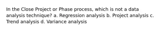 In the Close Project or Phase process, which is not a data analysis technique? a. Regression analysis b. Project analysis c. Trend analysis d. Variance analysis