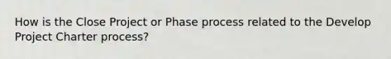 How is the Close Project or Phase process related to the Develop Project Charter process?