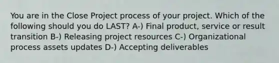 You are in the Close Project process of your project. Which of the following should you do LAST? A-) Final product, service or result transition B-) Releasing project resources C-) Organizational process assets updates D-) Accepting deliverables