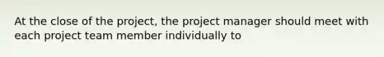 At the close of the project, the project manager should meet with each project team member individually to