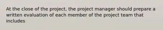 At the close of the project, the project manager should prepare a written evaluation of each member of the project team that includes