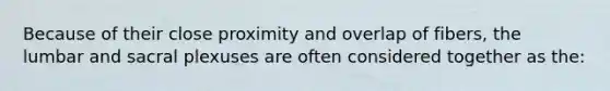 Because of their close proximity and overlap of fibers, the lumbar and sacral plexuses are often considered together as the: