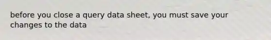 before you close a query data sheet, you must save your changes to the data