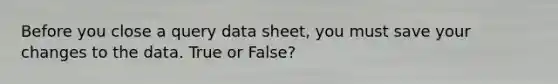 Before you close a query data sheet, you must save your changes to the data. True or False?