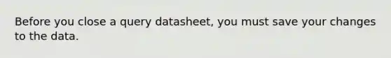 Before you close a query datasheet, you must save your changes to the data.