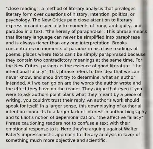 "close reading": a method of literary analysis that privileges literary form over questions of history, intention, politics, or psychology. The New Critics paid close attention to literary expression and especially to moments of irony, ambiguity, and paradox in a text. "the heresy of paraphrase": This phrase means that literary language can never be simplified into paraphrase and is always richer than any one interpretation. Brooks concentrates on moments of paradox in his close readings of poems, places where texts can't be simply paraphrased because they contain two contradictory meanings at the same time. For the New Critics, paradox is the essence of good literature. "the intentional fallacy": This phrase refers to the idea that we can never know, and shouldn't try to determine, what an author intended. All we can go on are the words the author wrote and the effect they have on the reader. They argue that even if you were to ask authors point-blank what they meant by a piece of writing, you couldn't trust their reply. An author's work should speak for itself. In a larger sense, this downplaying of authorial intention connects to a larger lack of interest in author biography and to Eliot's notion of depersonalization. "the affective fallacy": Phrase cautioning readers not to confuse a text with their emotional response to it. Here they're arguing against Walter Pater's impressionistic approach to literary analysis in favor of something much more objective and scientific.