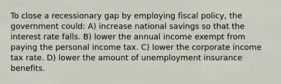 To close a recessionary gap by employing fiscal policy, the government could: A) increase national savings so that the interest rate falls. B) lower the annual income exempt from paying the personal income tax. C) lower the corporate income tax rate. D) lower the amount of unemployment insurance benefits.