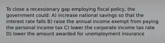 To close a recessionary gap employing fiscal policy, the government could: A) increase national savings so that the interest rate falls B) raise the annual income exempt from paying the personal income tax C) lower the corporate income tax rate D) lower the amount awarded for unemployment insurance