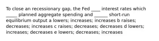 To close an recessionary gap, the Fed ____ interest rates which _____ planned aggregate spending and ______ short-run equilibrium output a lowers; increases; increases b raises; decreases; increases c raises; decreases; decreases d lowers; increases; decreases e lowers; decreases; increases